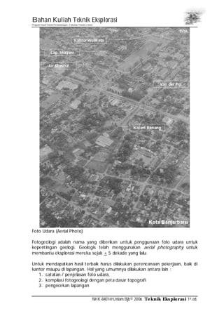 Bahan Kuliah Teknik Eksplorasi
Program Studi Teknik Pertambangan– Fakultas Teknik Unlam
NHK-8401@Unlam.Bjb© 2006 Teknik Eksplorasi 1st.ed.
Foto Udara (Aerial Photo)
Fotogeologi adalah nama yang diberikan untuk penggunaan foto udara untuk
kepentingan geologi. Geologis telah menggunakan aerial photography untuk
membantu eksplorasi mereka sejak + 5 dekade yang lalu.
Untuk mendapatkan hasil terbaik harus dilakukan perencanaan pekerjaan, baik di
kantor maupu di lapangan. Hal yang umumnya dilakukan antara lain :
1. catatan / penjelasan foto udara,
2. kompilasi fotogeologi dengan peta dasar topografi
3. pengecekan lapangan
 
