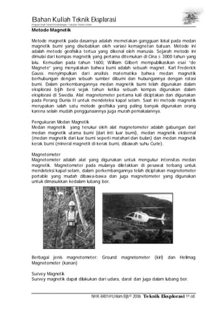 Bahan Kuliah Teknik Eksplorasi
Program Studi Teknik Pertambangan– Fakultas Teknik Unlam
NHK-8401@Unlam.Bjb© 2006 Teknik Eksplorasi 1st.ed.
Metode Magnetik
Metode magnetik pada dasarnya adalah memetakan gangguan lokal pada medan
magnetik bumi yang disebabkan oleh variasi kemagnetan batuan. Metode ini
adalah metode geofisika tertua yang dikenal oleh manusia. Sejarah metode ini
dimulai dari kompas magnetik yang pertama ditemukan di Cina ± 3000 tahun yang
lalu. Kemudian pada tahun 1600, William Gilbert mempublikasikan esai “de
Magnete” yang menyatakan bahwa bumi adalah sebuah magnet. Karl Frederick
Gauss menyimpulkan dari analisis matematika bahwa medan magnetik
berhubungan dengan sebuah sumber dibumi dan hubungannya dengan rotasi
bumi. Dalam perkembangannya medan magnetik bumi telah digunakan dalam
eksplorasi bijih besi sejak tahun ketika sebuah kompas digunakan dalam
eksplorasi di Swedia. Alat magnetometer pertama kali diciptakan dan digunakan
pada Perang Dunia II untuk mendeteksi kapal selam. Saat ini metode magnetik
merupakan salah satu metode geofisika yang paling banyak digunakan orang
karena selain mudah penggunaannya juga murah pemakaiannya.
Pengukuran Medan Magnetik
Medan magnetik yang terukur oleh alat magnetometer adalah gabungan dari
medan magnetik utama bumi (dari inti luar bumi), medan magnetik eksternal
(medan magnetik dari luar bumi seperti matahari dan bulan) dan medan magnetik
kerak bumi (mineral magnetit di kerak bumi, dibawah suhu Curie).
Magnetometer
Magnetometer adalah alat yang digunakan untuk mengukur intensitas medan
magnetik. Magnetometer pada mulanya diletakkan di pesawat terbang untuk
mendeteksi kapal selam, dalam perkembangannya telah diciptakan magnetometer
portable yang mudah dibawa-bawa dan juga magnetometer yang digunakan
untuk dimasukkan kedalam lubang bor.
Berbagai jenis magnetometer: Ground magnetometer (kiri) dan Helimag
Magnetometer (kanan)
Survey Magnetik
Survey magnetik dapat dilakukan dari udara, darat dan juga dalam lubang bor.
 