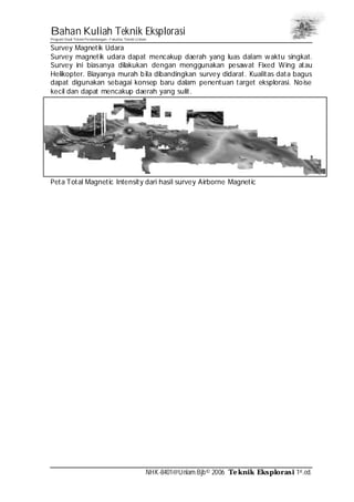 Bahan Kuliah Teknik Eksplorasi
Program Studi Teknik Pertambangan– Fakultas Teknik Unlam
NHK-8401@Unlam.Bjb© 2006 Teknik Eksplorasi 1st.ed.
Survey Magnetik Udara
Survey magnetik udara dapat mencakup daerah yang luas dalam waktu singkat.
Survey ini biasanya dilakukan dengan menggunakan pesawat Fixed Wing atau
Helikopter. Biayanya murah bila dibandingkan survey didarat. Kualitas data bagus
dapat digunakan sebagai konsep baru dalam penentuan target eksplorasi. Noise
kecil dan dapat mencakup daerah yang sulit.
Peta Total Magnetic Intensity dari hasil survey Airborne Magnetic
 