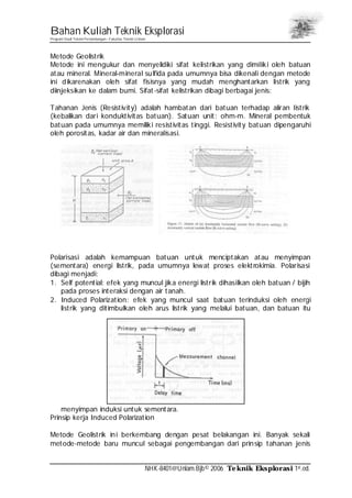 Bahan Kuliah Teknik Eksplorasi
Program Studi Teknik Pertambangan– Fakultas Teknik Unlam
NHK-8401@Unlam.Bjb© 2006 Teknik Eksplorasi 1st.ed.
Metode Geolistrik
Metode ini mengukur dan menyelidiki sifat kelistrikan yang dimiliki oleh batuan
atau mineral. Mineral-mineral sulfida pada umumnya bisa dikenali dengan metode
ini dikarenakan oleh sifat fisisnya yang mudah menghantarkan listrik yang
diinjeksikan ke dalam bumi. Sifat-sifat kelistrikan dibagi berbagai jenis:
Tahanan Jenis (Resistivity) adalah hambatan dari batuan terhadap aliran listrik
(kebalikan dari konduktivitas batuan). Satuan unit: ohm-m. Mineral pembentuk
batuan pada umumnya memiliki resistivitas tinggi. Resistivity batuan dipengaruhi
oleh porositas, kadar air dan mineralisasi.
Polarisasi adalah kemampuan batuan untuk menciptakan atau menyimpan
(sementara) energi listrik, pada umumnya lewat proses elektrokimia. Polarisasi
dibagi menjadi:
1. Self potential: efek yang muncul jika energi listrik dihasilkan oleh batuan / bijih
pada proses interaksi dengan air tanah.
2. Induced Polarization: efek yang muncul saat batuan terinduksi oleh energi
listrik yang ditimbulkan oleh arus listrik yang melalui batuan, dan batuan itu
menyimpan induksi untuk sementara.
Prinsip kerja Induced Polarization
Metode Geolistrik ini berkembang dengan pesat belakangan ini. Banyak sekali
metode-metode baru muncul sebagai pengembangan dari prinsip tahanan jenis
 