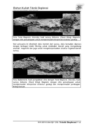 Bahan Kuliah Teknik Eksplorasi
Program Studi Teknik Pertambangan– Fakultas Teknik Unlam
NHK-8401@Unlam.Bjb© 2006 Teknik Eksplorasi 1st.ed.
Peta Total Magnetic Intensity hasil survey Airborne (Fixed Wing) Magnetic
dengan efek pencahayaan untuk mempermudah interpretasi strukstur geologi
Dari peta-peta ini ditambah data mentah dari survey, data kemudian diproses
dengan berbagai teknik filtering untuk melokalisir daerah yang mengandung
anomali magnetik dan juga untuk menginterpretasikan struktur regional daerah
survey.
Peta Radiometric hasil pengolahan citra dengan Total Magnetic Intensity hasil
survey Airborne (Fixed Wing) Magnetic dengan efek pencahayaan untuk
mempermudah interpretasi strukstur geologi dan mempermudah pembagian
litologi batuan.
 