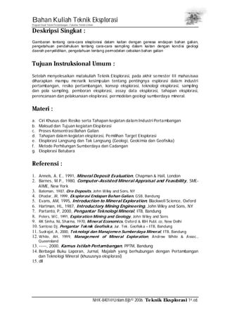 Bahan Kuliah Teknik Eksplorasi
Program Studi Teknik Pertambangan– Fakultas Teknik Unlam
NHK-8401@Unlam.Bjb© 2006 Teknik Eksplorasi 1st.ed.
Deskripsi Singkat :
Gambaran tentang cara-cara eksplorasi dalam kaitan dengan genesa endapan bahan galian,
pengetahuan pendahuluan tentang cara-cara sampling dalam kaitan dengan kondisi geologi
daerah penyelidikan, pengetahuan tentang permodelan cebakan bahan galian
Tujuan Instruksional Umum :
Setelah menyelesaikan matakuliah Teknik Eksplorasi, pada akhir semester III mahasiswa
diharapkan mampu menarik kesimpulan tentang pentingnya esplorasi dalam industri
pertambangan, resiko pertambangan, konsep eksplorasi, teknologi eksplorasi, sampling
dan pola sampling, pemboran eksplorasi, assay data eksplorasi, tahapan eksplorasi,
perencanaan dan pelaksanaan eksplorasi, permodelan geologi sumberdaya mineral.
Materi :
a. Ciri Khusus dan Resiko serta Tahapan kegiatan dalam Industri Pertambangan
b. Maksud dan Tujuan kegiatan Eksplorasi
c. Proses Konsentrasi Bahan Galian
d. Tahapan dalam kegiatan eksplorasi, Pemilihan Target Eksplorasi
e. Eksplorasi Langsung dan Tak Langsung (Geologi, Geokimia dan Geofisika)
f. Metode Perhitungan Sumberdaya dan Cadangan
g. Eksplorasi Batubara
Referensi :
1. Annels, A. E., 1991, Mineral Deposit Evaluation, Chapman & Hall, London
2. Barnes, M.P., 1980, Computer-Assisted Mineral Appraisal and Feasibility, SME-
AIME, New York
3. Bateman, 1987, Ore Deposits, John Wiley and Sons, NY
4. Dhadar, JR, 1999, Eksplorasi Endapan Bahan Galian, GSB, Bandung
5. Evans, AM, 1995, Introduction to Mineral Exploration, Blackwell Science, Oxford
6. Hartman, HL, 1987, Introductory Mining Engineering, John Wiley and Sons, NY
7. Partanto, P, 2000, Pengantar Teknologi Mineral, ITB, Bandung
8. Peters, WC, 1991, Exploration Mining and Geology, John Wiley and Sons
9. RK Sinha, NL Sharma, 1970, Mineral Economics, Oxford & IBH Publ. co, New Delhi
10. Santoso Dj, Pengantar Teknik Geofisika, Jur. Tek. Geofisika – ITB, Bandung
11. Sudrajat, A, 2000, Teknologi dan Manajemen Sumberdaya Mineral, ITB, Bandung
12. White, AH, 1999, Management of Mineral Exploration, Andrew White & Assoc.,
Queensland
13. -----, 2000, Kamus Istilah Pertambangan, PPTM, Bandung
14. Berbagai Buku Laporan, Jurnal, Majalah yang berhubungan dengan Pertambangan
dan Teknologi Mineral (khususnya eksplorasi)
15. dll
 