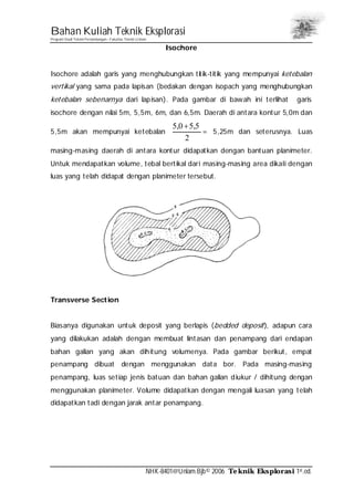 Bahan Kuliah Teknik Eksplorasi
Program Studi Teknik Pertambangan– Fakultas Teknik Unlam
NHK-8401@Unlam.Bjb© 2006 Teknik Eksplorasi 1st.ed.
Isochore
Isochore adalah garis yang menghubungkan titik-titik yang mempunyai ketebalan
vertikal yang sama pada lapisan (bedakan dengan isopach yang menghubungkan
ketebalan sebenarnya dari lapisan). Pada gambar di bawah ini terlihat garis
isochore dengan nilai 5m, 5,5m, 6m, dan 6,5m. Daerah di antara kontur 5,0m dan
5,5m akan mempunyai ketebalan
2
5,50,5 +
= 5,25m dan seterusnya. Luas
masing-masing daerah di antara kontur didapatkan dengan bantuan planimeter.
Untuk mendapatkan volume, tebal bertikal dari masing-masing area dikali dengan
luas yang telah didapat dengan planimeter tersebut.
Transverse Section
Biasanya digunakan untuk deposit yang berlapis (bedded deposit), adapun cara
yang dilakukan adalah dengan membuat lintasan dan penampang dari endapan
bahan galian yang akan dihitung volumenya. Pada gambar berikut, empat
penampang dibuat dengan menggunakan data bor. Pada masing-masing
penampang, luas setiap jenis batuan dan bahan galian diukur / dihitung dengan
menggunakan planimeter. Volume didapatkan dengan mengali luasan yang telah
didapatkan tadi dengan jarak antar penampang.
 