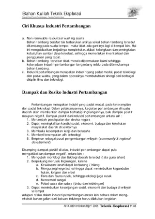 Bahan Kuliah Teknik Eksplorasi
Program Studi Teknik Pertambangan– Fakultas Teknik Unlam
NHK-8401@Unlam.Bjb© 2006 Teknik Eksplorasi 1st.ed.
Ciri Khusus Industri Pertambangan
a. Non renewable resources/ wasting assets
Bahan tambang bersifat tak terbarukan artinya sekali bahan tambang tersebut
ditambang pada suatu tempat, maka tidak ada gantinya lagi di tempat lain. Hal
ini mengakibatkan terjadinya kompleksitas akibat kelangkaan dan peningkatan
kebutuhan sumber daya tersebut, sehingga memerlukan inventarisasi dan
penggunaan yang tepat.
b. Bahan tambang tersebar tidak merata dipermukaan bumi sehingga
keberadaan industri pertambangan bergantung selalu pada ditemukannya
bahan tambang.
c. Industri pertambangan merupakan industri yang padat modal, padat teknologi
dan padat waktu, yang dalam operasinya membutuhkan sinergi dari berbagai
disiplin ilmu dan teknologi.
Dampak dan Resiko Industri Pertambangan
Pertambangan merupakan indutri yang padat modal, pada keterampilan
dan padat teknologi. Dalam pelaksanaannya, kegiatan pertambangan di suatu
daerah akan memberikan dampak terhadap lingkungannya, baik dampak positif
maupun negatif. Dampak positif dari industri pertambangan antara lain :
1. Menambah pendapatan dan devisa negara
2. Dapat meningkatkan kondisi sosial, ekonomi, budaya dan kesehatan
masyarakat daerah di sekitarnya
3. Membuka kesempatan kerja dan berusaha
4. Memberi kesempatan alih teknologi
5. Berperan sebagai pusat pengembangan wilayah (community & regional
development)
Disamping dampak positif di atas, industri pertambangan dapat pula
mengakibatkan dampak negatif, antara lain :
1. Mengubah morfologi dan fisiologi daerah tersebut (tata guna lahan)
2. Berpeluang merusak lingkungan, karena
a. Kesuburan tanah dapat berkurang / hilang
b. Mengurangi vegetasi, sehingga dapat menimbulkan kegundulan
hutan, longsor dan erosi
c. Flora dan fauna rusak, sehingga ekologi juga rusak
d. Mencemari sungai
e. Polusi suara dan udara (debu dan kebisingan)
3. Dapat menimbulkan kesenjangan sosial, ekonomi dan budaya di wilayah
setempat
Adapun resiko dalam industri pertambangan antara lain bahwa dalam meng-
ekstrak bahan galian dari batuan induknya harus dilakukan kegiatan
 