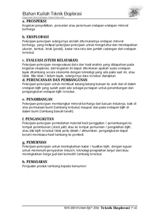 Bahan Kuliah Teknik Eksplorasi
Program Studi Teknik Pertambangan– Fakultas Teknik Unlam
NHK-8401@Unlam.Bjb© 2006 Teknik Eksplorasi 1st.ed.
a. PROSPEKSI
Kegiatan penyelidikan, pencarian atau penemuan endapan-endapan mineral
berharga
b. EKSPLORASI
Pekerjaan-pekerjaan selanjutnya setelah ditemukannya endapan mineral
berharga, yang meliputi pekerjaan-pekerjaan untuk mengetahui dan mendapatkan
ukuran, bentuk, letak (posisi), kadar rata-rata dan jumlah cadangan dari endapan
tersebut.
c. EVALUASI (STUDI KELAYAKAN)
Pekerjaan-pekerjaan mengevaluasi data dan hasil analisis yang didapatkan pada
kegiatan eksplorasi, dari kegiatan ini dapat ditentukan apakah suatu endapan
layak ditambang secara ekonomis dengan teknologi yang ada pada saat ini, atau
tidak. Bila tidak / belum layak, selanjutnya data tersebut diarsipkan
d. PERENCANAAN DAN PEMBANGUNAN
Pekerjaan-pekerjaan untuk membuat lubang-lubang bukaan ke arah dan di dalam
endapan bijih yang sudah pasti ada sebagai persiapan untuk penambangan dan
pengangkutan endapan bijih tersebut.
e. PENAMBANGAN
Pekerjaan-pekerjaan membongkar mineral berharga dari batuan induknya, baik di
atas permukaan bumi (tambang terbuka) maupun dan pada endapan bijih di
dalam bumi (tambang bawah tanah).
f. PENGANGKUTAN
Pekerjaan-pekerjaan pemindahan material hasil penggalian / penambangan ke
tempat penimbunan (stock pile) atau ke tempat pemurnian / pengolahan bijih,
atau bila bijih tersebut tidak perlu diolah / dimurnikan, pengangkutan dapat
berarti membawa hasil tambang ke pembeli.
g. PEMURNIAN
Pekerjaan-pekerjaan untuk meningkatkan kadar / kualitas bijih, dengan tujuan
untuk memenuhi persyaratan industri, teknologi pengolahan lanjut dan/atau
meningkatkan harga jual dari komoditi tambang tersebut.
h. PEMASARAN
Penjualan produk tambang kepada konsumen
 