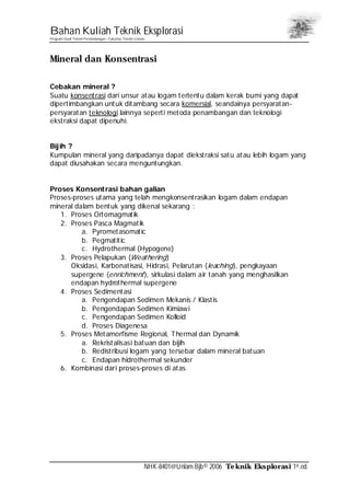 Bahan Kuliah Teknik Eksplorasi
Program Studi Teknik Pertambangan– Fakultas Teknik Unlam
NHK-8401@Unlam.Bjb© 2006 Teknik Eksplorasi 1st.ed.
Mineral dan Konsentrasi
Cebakan mineral ?
Suatu konsentrasi dari unsur atau logam tertentu dalam kerak bumi yang dapat
dipertimbangkan untuk ditambang secara komersial, seandainya persyaratan-
persyaratan teknologi lainnya seperti metoda penambangan dan teknologi
ekstraksi dapat dipenuhi.
Bijih ?
Kumpulan mineral yang daripadanya dapat diekstraksi satu atau lebih logam yang
dapat diusahakan secara menguntungkan.
Proses Konsentrasi bahan galian
Proses-proses utama yang telah mengkonsentrasikan logam dalam endapan
mineral dalam bentuk yang dikenal sekarang :
1. Proses Ortomagmatik
2. Proses Pasca Magmatik
a. Pyrometasomatic
b. Pegmatitic
c. Hydrothermal (Hypogene)
3. Proses Pelapukan (Weathering)
Oksidasi, Karbonatisasi, Hidrasi, Pelarutan (leaching), pengkayaan
supergene (enrichment), sirkulasi dalam air tanah yang menghasilkan
endapan hydrothermal supergene
4. Proses Sedimentasi
a. Pengendapan Sedimen Mekanis / Klastis
b. Pengendapan Sedimen Kimiawi
c. Pengendapan Sedimen Kolloid
d. Proses Diagenesa
5. Proses Metamorfisme Regional, Thermal dan Dynamik
a. Rekristalisasi batuan dan bijih
b. Redistribusi logam yang tersebar dalam mineral batuan
c. Endapan hidrothermal sekunder
6. Kombinasi dari proses-proses di atas
 