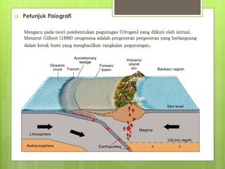  Petunjuk Fisiografi 
Mengacu pada teori pembentukan pegunugan (Orogen) yang diikuti oleh intrusi. 
Menurut Gilbert (1890) orogenesa adalah pergeseran pergeseran yang berlangsung 
dalam kerak bumi yang menghasilkan rangkaian pegunungan. 
 