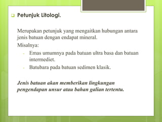  Petunjuk Litologi. 
Merupakan petunjuk yang mengaitkan hubungan antara 
jenis batuan dengan endapat mineral. 
Misalnya: 
- Emas umumnya pada batuan ultra basa dan batuan 
intermediet. 
- Batubara pada batuan sedimen klasik. 
Jenis batuan akan memberikan lingkungan 
pengendapan unsur atau bahan galian tertentu. 
 