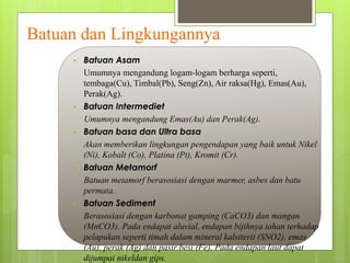 Batuan dan Lingkungannya 
 Batuan Asam 
Umumnya mengandung logam-logam berharga seperti, 
tembaga(Cu), Timbal(Pb), Seng(Zn), Air raksa(Hg), Emas(Au), 
Perak(Ag). 
 Batuan Intermediet 
Umumnya mengandung Emas(Au) dan Perak(Ag). 
 Batuan basa dan Ultra basa 
Akan memberikan lingkungan pengendapan yang baik untuk Nikel 
(Ni), Kobalt (Co), Platina (Pt), Kromit (Cr). 
 Batuan Metamorf 
Batuan metamorf berasosiasi dengan marmer, asbes dan batu 
permata. 
 Batuan Sediment 
Berasosiasi dengan karbonat gamping (CaCO3) dan mangan 
(MnCO3). Pada endapat aluvial, endapan bijihnya tahan terhadap 
pelapukan seperti timah dalam mineral kalsiterit (SNO2), emas 
(Au), perak (Ag) dan pasir besi (Fe). Pada endapan laut dapat 
dijumpai nikeldan gips. 
 
