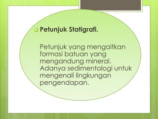  Petunjuk Statigrafi. 
Petunjuk yang mengaitkan 
formasi batuan yang 
mengandung mineral. 
Adanya sedimentologi untuk 
mengenali lingkungan 
pengendapan. 
 