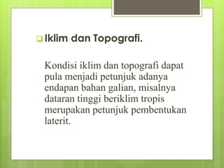  Iklim dan Topografi. 
Kondisi iklim dan topografi dapat 
pula menjadi petunjuk adanya 
endapan bahan galian, misalnya 
dataran tinggi beriklim tropis 
merupakan petunjuk pembentukan 
laterit. 
 