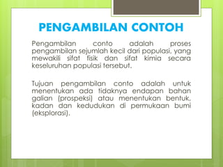 PENGAMBILAN CONTOH 
Pengambilan conto adalah proses 
pengambilan sejumlah kecil dari populasi, yang 
mewakili sifat fisik dan sifat kimia secara 
keseluruhan populasi tersebut. 
Tujuan pengambilan conto adalah untuk 
menentukan ada tidaknya endapan bahan 
galian (prospeksi) atau menentukan bentuk, 
kadan dan kedudukan di permukaan bumi 
(eksplorasi). 
 