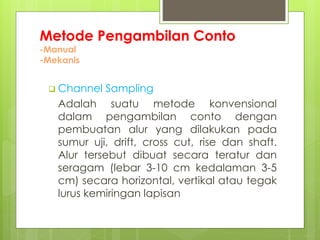 Metode Pengambilan Conto 
-Manual 
-Mekanis 
 Channel Sampling 
Adalah suatu metode konvensional 
dalam pengambilan conto dengan 
pembuatan alur yang dilakukan pada 
sumur uji, drift, cross cut, rise dan shaft. 
Alur tersebut dibuat secara teratur dan 
seragam (lebar 3-10 cm kedalaman 3-5 
cm) secara horizontal, vertikal atau tegak 
lurus kemiringan lapisan 
 