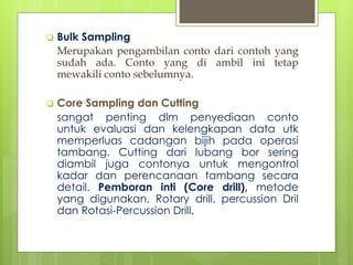  Bulk Sampling 
Merupakan pengambilan conto dari contoh yang 
sudah ada. Conto yang di ambil ini tetap 
mewakili conto sebelumnya. 
 Core Sampling dan Cutting 
sangat penting dlm penyediaan conto 
untuk evaluasi dan kelengkapan data utk 
memperluas cadangan bijih pada operasi 
tambang. Cutting dari lubang bor sering 
diambil juga contonya untuk mengontrol 
kadar dan perencanaan tambang secara 
detail. Pemboran inti (Core drill), metode 
yang digunakan, Rotary drill, percussion Dril 
dan Rotasi-Percussion Drill. 
