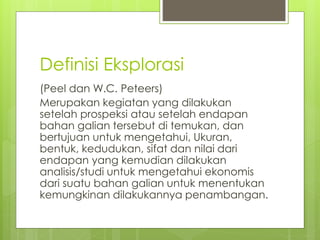 Definisi Eksplorasi 
(Peel dan W.C. Peteers) 
Merupakan kegiatan yang dilakukan 
setelah prospeksi atau setelah endapan 
bahan galian tersebut di temukan, dan 
bertujuan untuk mengetahui, Ukuran, 
bentuk, kedudukan, sifat dan nilai dari 
endapan yang kemudian dilakukan 
analisis/studi untuk mengetahui ekonomis 
dari suatu bahan galian untuk menentukan 
kemungkinan dilakukannya penambangan. 
 