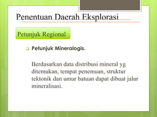Penentuan Daerah Eksplorasi 
Petunjuk Regional 
 Petunjuk Mineralogis. 
Berdasarkan data distribusi mineral yg 
ditemukan, tempat penemuan, struktur 
tektonik dan umur batuan dapat dibuat jalur 
mineralisasi. 
 
