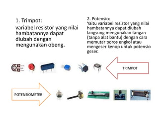 1. Trimpot: 
variabel resistor yang nilai 
hambatannya dapat 
diubah dengan 
mengunakan obeng. 
2. Potensio: 
Yaitu variabel resistor yang nilai 
hambatannya dapat diubah 
langsung mengunakan tangan 
(tanpa alat bantu) dengan cara 
memutar poros engkol atau 
mengeser kenop untuk potensio 
geser. 
POTENSIOMETER 
TRIMPOT 
 