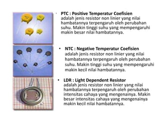 • PTC : Positive Temperatur Coefisien 
adalah jenis resistor non linier yang nilai 
hambatannya terpengaruh oleh perubahan 
suhu. Makin tinggi suhu yang mempengaruhi 
makin besar nilai hambatannya. 
• NTC : Negative Temperatur Coefisien 
adalah jenis resistor non linier yang nilai 
hambatannya terpengaruh oleh perubahan 
suhu. Makin tinggi suhu yang mempengaruhi 
makin kecil nilai hambatannya. 
• LDR : Light Dependent Resistor 
adalah jenis resistor non linier yang nilai 
hambatannya terpengaruh oleh perubahan 
intensitas cahaya yang mengenainya. Makin 
besar intensitas cahaya yang mengenainya 
makin kecil nilai hambatannya. 
 