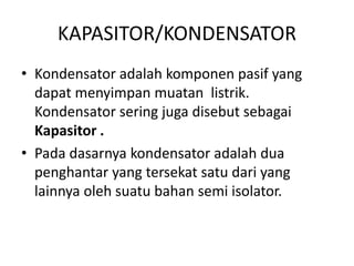 KAPASITOR/KONDENSATOR 
• Kondensator adalah komponen pasif yang 
dapat menyimpan muatan listrik. 
Kondensator sering juga disebut sebagai 
Kapasitor . 
• Pada dasarnya kondensator adalah dua 
penghantar yang tersekat satu dari yang 
lainnya oleh suatu bahan semi isolator. 
 
