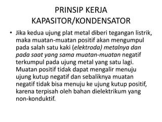 PRINSIP KERJA 
KAPASITOR/KONDENSATOR 
• Jika kedua ujung plat metal diberi tegangan listrik, 
maka muatan-muatan positif akan mengumpul 
pada salah satu kaki (elektroda) metalnya dan 
pada saat yang sama muatan-muatan negatif 
terkumpul pada ujung metal yang satu lagi. 
Muatan positif tidak dapat mengalir menuju 
ujung kutup negatif dan sebaliknya muatan 
negatif tidak bisa menuju ke ujung kutup positif, 
karena terpisah oleh bahan dielektrikum yang 
non-konduktif. 
 