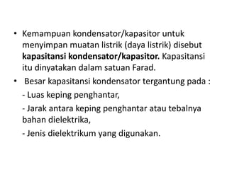 • Kemampuan kondensator/kapasitor untuk 
menyimpan muatan listrik (daya listrik) disebut 
kapasitansi kondensator/kapasitor. Kapasitansi 
itu dinyatakan dalam satuan Farad. 
• Besar kapasitansi kondensator tergantung pada : 
- Luas keping penghantar, 
- Jarak antara keping penghantar atau tebalnya 
bahan dielektrika, 
- Jenis dielektrikum yang digunakan. 
 