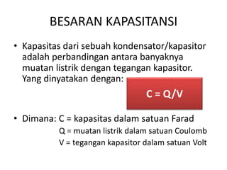 BESARAN KAPASITANSI 
• Kapasitas dari sebuah kondensator/kapasitor 
adalah perbandingan antara banyaknya 
muatan listrik dengan tegangan kapasitor. 
Yang dinyatakan dengan: 
C = Q/V 
• Dimana: C = kapasitas dalam satuan Farad 
Q = muatan listrik dalam satuan Coulomb 
V = tegangan kapasitor dalam satuan Volt 
 