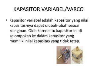 KAPASITOR VARIABEL/VARCO 
• Kapasitor variabel adalah kapasitor yang nilai 
kapasitas-nya dapat diubah-ubah sesuai 
keinginan. Oleh karena itu kapasitor ini di 
kelompokan ke dalam kapasitor yang 
memiliki nilai kapasitas yang tidak tetap. 
 