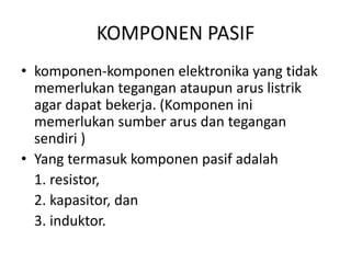 KOMPONEN PASIF 
• komponen-komponen elektronika yang tidak 
memerlukan tegangan ataupun arus listrik 
agar dapat bekerja. (Komponen ini 
memerlukan sumber arus dan tegangan 
sendiri ) 
• Yang termasuk komponen pasif adalah 
1. resistor, 
2. kapasitor, dan 
3. induktor. 
 