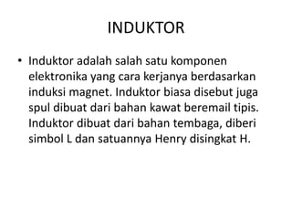 INDUKTOR 
• Induktor adalah salah satu komponen 
elektronika yang cara kerjanya berdasarkan 
induksi magnet. Induktor biasa disebut juga 
spul dibuat dari bahan kawat beremail tipis. 
Induktor dibuat dari bahan tembaga, diberi 
simbol L dan satuannya Henry disingkat H. 
 