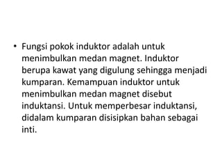 • Fungsi pokok induktor adalah untuk 
menimbulkan medan magnet. Induktor 
berupa kawat yang digulung sehingga menjadi 
kumparan. Kemampuan induktor untuk 
menimbulkan medan magnet disebut 
induktansi. Untuk memperbesar induktansi, 
didalam kumparan disisipkan bahan sebagai 
inti. 
 