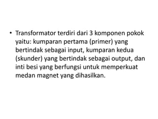 • Transformator terdiri dari 3 komponen pokok 
yaitu: kumparan pertama (primer) yang 
bertindak sebagai input, kumparan kedua 
(skunder) yang bertindak sebagai output, dan 
inti besi yang berfungsi untuk memperkuat 
medan magnet yang dihasilkan. 
 
