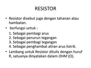 RESISTOR 
• Resistor disebut juga dengan tahanan atau 
hambatan. 
• berfungsi untuk : 
1. Sebagai pembagi arus 
2. Sebagai penurun tegangan 
3. Sebagai pembagi tegangan 
4. Sebagai penghambat aliran arus listrik. 
• Lambang untuk Resistor ditulis dengan huruf 
R, satuanya dinyatakan dalam OHM (Ω). 
 