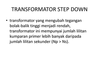 TRANSFORMATOR STEP DOWN 
• transformator yang mengubah tegangan 
bolak-balik tinggi menjadi rendah, 
transformator ini mempunyai jumlah lilitan 
kumparan primer lebih banyak daripada 
jumlah lilitan sekunder (Np > Ns). 
 