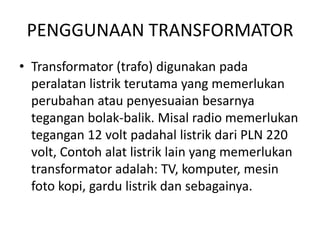 PENGGUNAAN TRANSFORMATOR 
• Transformator (trafo) digunakan pada 
peralatan listrik terutama yang memerlukan 
perubahan atau penyesuaian besarnya 
tegangan bolak-balik. Misal radio memerlukan 
tegangan 12 volt padahal listrik dari PLN 220 
volt, Contoh alat listrik lain yang memerlukan 
transformator adalah: TV, komputer, mesin 
foto kopi, gardu listrik dan sebagainya. 
 
