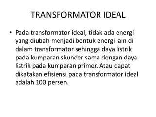 TRANSFORMATOR IDEAL 
• Pada transformator ideal, tidak ada energi 
yang diubah menjadi bentuk energi lain di 
dalam transformator sehingga daya listrik 
pada kumparan skunder sama dengan daya 
listrik pada kumparan primer. Atau dapat 
dikatakan efisiensi pada transformator ideal 
adalah 100 persen. 
 