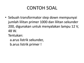 CONTOH SOAL 
• Sebuah transformator step down mempunyai 
jumlah lilitan primer 1000 dan lilitan sekunder 
200, digunakan untuk menyalakan lampu 12 V, 
48 W. 
Tentukan: 
a.arus listrik sekunder, 
b.arus listrik primer ! 
 
