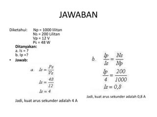 JAWABAN 
Diketahui: Np = 1000 lilitan 
Ns = 200 Lilitan 
Vp = 12 V 
Ps = 48 W 
Ditanyakan: 
a. Is = ? 
b. Ip =? 
• Jawab: 
Jadi, kuat arus sekunder adalah 4 A 
Jadi, kuat arus sekunder adalah 0,8 A 
 