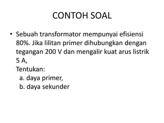 CONTOH SOAL 
• Sebuah transformator mempunyai efisiensi 
80%. Jika lilitan primer dihubungkan dengan 
tegangan 200 V dan mengalir kuat arus listrik 
5 A, 
Tentukan: 
a. daya primer, 
b. daya sekunder 
 