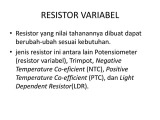 RESISTOR VARIABEL 
• Resistor yang nilai tahanannya dibuat dapat 
berubah-ubah sesuai kebutuhan. 
• jenis resistor ini antara lain Potensiometer 
(resistor variabel), Trimpot, Negative 
Temperature Co-eficient (NTC), Positive 
Temperature Co-efficient (PTC), dan Light 
Dependent Resistor(LDR). 
 