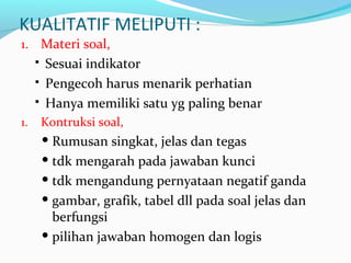 KUALITATIF MELIPUTI :
1. Materi soal,
 Sesuai indikator
 Pengecoh harus menarik perhatian
 Hanya memiliki satu yg paling benar
1. Kontruksi soal,
 Rumusan singkat, jelas dan tegas
 tdk mengarah pada jawaban kunci
 tdk mengandung pernyataan negatif ganda
 gambar, grafik, tabel dll pada soal jelas dan
berfungsi
 pilihan jawaban homogen dan logis
 