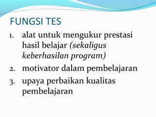 FUNGSI TES
1. alat untuk mengukur prestasi
hasil belajar (sekaligus
keberhasilan program)
2. motivator dalam pembelajaran
3. upaya perbaikan kualitas
pembelajaran
 