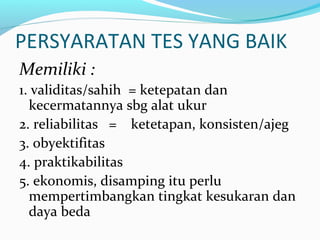 PERSYARATAN TES YANG BAIK
Memiliki :
1. validitas/sahih = ketepatan dan
kecermatannya sbg alat ukur
2. reliabilitas = ketetapan, konsisten/ajeg
3. obyektifitas
4. praktikabilitas
5. ekonomis, disamping itu perlu
mempertimbangkan tingkat kesukaran dan
daya beda
 
