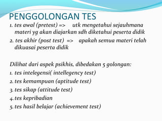 PENGGOLONGAN TES
1. tes awal (pretest) => utk mengetahui sejauhmana
materi yg akan diajarkan sdh diketahui peserta didik
2. tes akhir (post test) => apakah semua materi telah
dikuasai peserta didik
Dilihat dari aspek psikhis, dibedakan 5 golongan:
1. tes intelegensi( intellegency test)
2. tes kemampuan (aptitude test)
3. tes sikap (attitude test)
4.tes kepribadian
5. tes hasil belajar (achievement test)
 