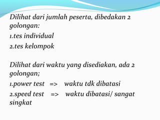 Dilihat dari jumlah peserta, dibedakan 2
golongan:
1.tes individual
2.tes kelompok
Dilihat dari waktu yang disediakan, ada 2
golongan;
1.power test => waktu tdk dibatasi
2.speed test => waktu dibatasi/ sangat
singkat
 