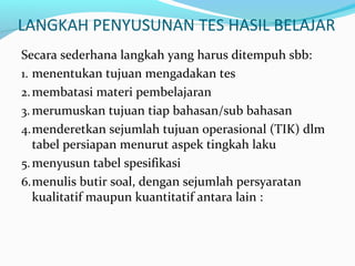 LANGKAH PENYUSUNAN TES HASIL BELAJAR
Secara sederhana langkah yang harus ditempuh sbb:
1. menentukan tujuan mengadakan tes
2.membatasi materi pembelajaran
3. merumuskan tujuan tiap bahasan/sub bahasan
4.menderetkan sejumlah tujuan operasional (TIK) dlm
tabel persiapan menurut aspek tingkah laku
5.menyusun tabel spesifikasi
6.menulis butir soal, dengan sejumlah persyaratan
kualitatif maupun kuantitatif antara lain :
 