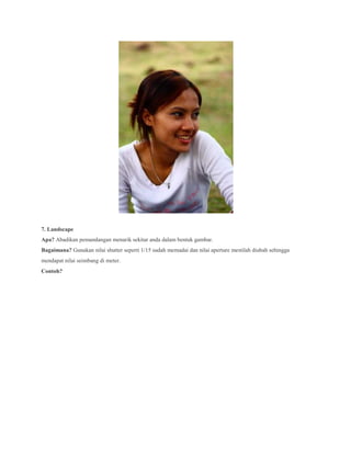 7. Landscape
Apa? Abadikan pemandangan menarik sekitar anda dalam bentuk gambar.
Bagaimana? Gunakan nilai shutter seperti 1/15 sudah memadai dan nilai aperture mestilah diubah sehingga
mendapat nilai seimbang di meter.
Contoh?
 