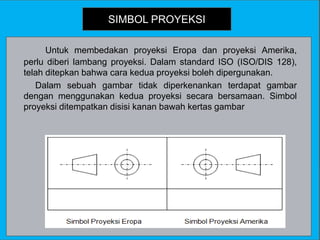 SIMBOL PROYEKSI
Untuk membedakan proyeksi Eropa dan proyeksi Amerika,
perlu diberi lambang proyeksi. Dalam standard ISO (ISO/DIS 128),
telah ditepkan bahwa cara kedua proyeksi boleh dipergunakan.
Dalam sebuah gambar tidak diperkenankan terdapat gambar
dengan menggunakan kedua proyeksi secara bersamaan. Simbol
proyeksi ditempatkan disisi kanan bawah kertas gambar
 