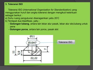 3. Toleransi ISO
Toleransi ISO (International Organization for Standardization) yang
menggunakan huruf dan angka toleransi dengan mengikuti ketentuan
sebagai berikut :
a) Suhu ruang pengukuran diseragamkan yaitu 20’C
b) Terdapat dua klasifikasi, yaitu :
- Golongan lubang, antara lain lebar alur pasak, lebar alur slot,lubang untuk
pena
- Golongan poros, antara lain poros, pasak slot
Toleransi ISO
 