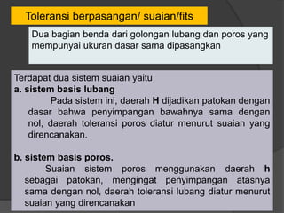 Toleransi berpasangan/ suaian/fits
Terdapat dua sistem suaian yaitu
a. sistem basis lubang
Pada sistem ini, daerah H dijadikan patokan dengan
dasar bahwa penyimpangan bawahnya sama dengan
nol, daerah toleransi poros diatur menurut suaian yang
direncanakan.
b. sistem basis poros.
Suaian sistem poros menggunakan daerah h
sebagai patokan, mengingat penyimpangan atasnya
sama dengan nol, daerah toleransi lubang diatur menurut
suaian yang direncanakan
Dua bagian benda dari golongan lubang dan poros yang
mempunyai ukuran dasar sama dipasangkan
 