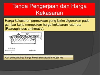 Tanda Pengerjaan dan Harga
Kekasaran
Harga kekasaran permukaan yang lazim digunakan pada
gambar kerja merupakan harga kekasaran rata-rata
(Ra/roughness arithmatic).
Alat pembanding harga kekasaran adalah rough tes
 